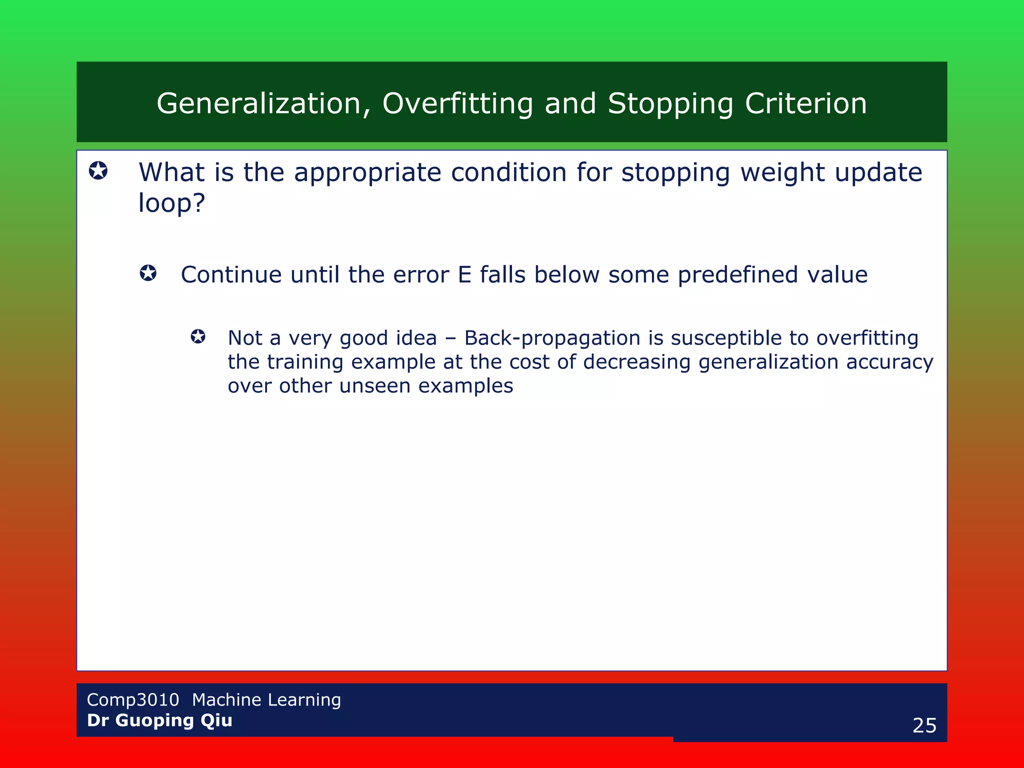 Generalization, Overfitting and Stopping Criterion What is the appropriate condition for stopping weight update loop? Continue until the error E falls below some predefined value Not a very good idea – Back-propagation is susceptible to overfitting the training example at the cost of decreasing generalization accuracy over other unseen examples  
