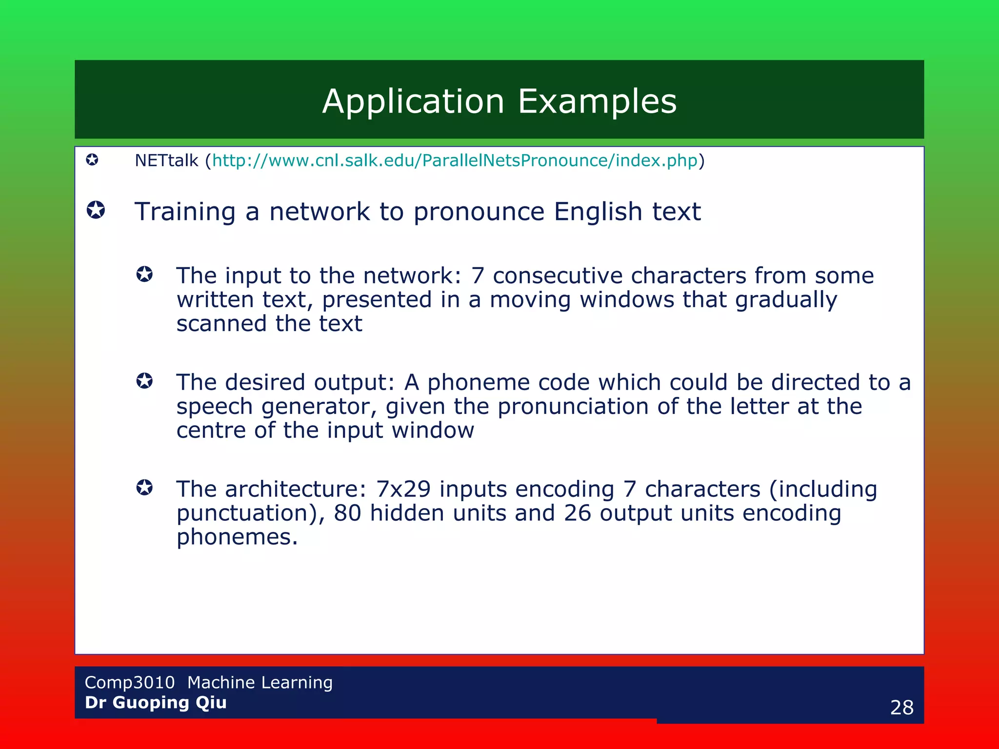 Application Examples NETtalk ( http://www.cnl.salk.edu/ParallelNetsPronounce/index.php ) Training a network to pronounce English text The input to the network: 7 consecutive characters from some written text, presented in a moving windows that gradually scanned the text The desired output: A phoneme code which could be directed to a speech generator, given the pronunciation of the letter at the centre of the input window The architecture: 7x29 inputs encoding 7 characters (including punctuation), 80 hidden units and 26 output units encoding phonemes. 