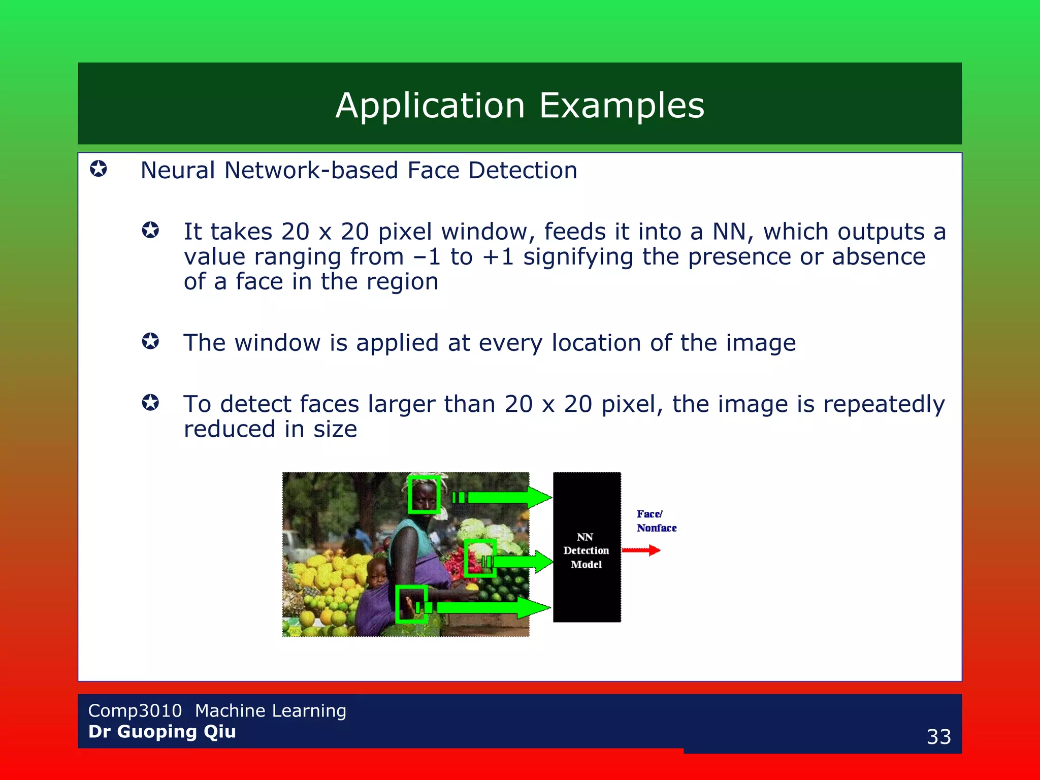 Application Examples Neural Network-based Face Detection It takes 20 x 20 pixel window, feeds it into a NN, which outputs a value ranging from –1 to +1 signifying the presence or absence of a face in the region The window is applied at every location of the image To detect faces larger than 20 x 20 pixel, the image is repeatedly reduced in size 