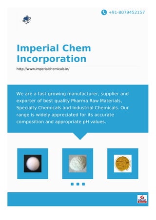 +91-8079452157
Imperial Chem
Incorporation
http://www.imperialchemicals.in/
We are a fast growing manufacturer, supplier and
exporter of best quality Pharma Raw Materials,
Specialty Chemicals and Industrial Chemicals. Our
range is widely appreciated for its accurate
composition and appropriate pH values.
 