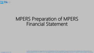MPERS Preparation of MPERS
Financial Statement
© Copyright of KTP & THK
Contents of this presentation are adapted from the current of legislation at the time of presentation. No person should rely on the contents of this publication without first
obtaining professional advice. We, KTP or THK, shall expressly disclaim all and any liability and responsibility to any person in reliance in whole or any part of this contents.
 