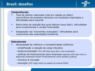 Brasil: desafios
  Conjunturais
     Taxa de câmbio valorizada (real em relação ao dólar):
      concorrência de produtos nacionais com produtos importados e
      dificuldades para exportar

     Ritmo lento de redução dos juros básicos (taxa Selic): dificuldades
      para investimentos e vendas financiadas

     Estagnação nas “economias avançadas”: dificuldades para
      crescimento das exportações brasileiras


  Estruturais
     Necessidade de melhorar a competitividade sistêmica:
      - simplificação e redução da carga tributária
      - desburocratização (70 a 80 dias para abrir uma empresa!)
      - políticas de financiamento para empresas (apenas 22% das micro e
      pequenas empresas tomam financiamento como pessoa jurídica)
      - incentivo à inovação
      - educação (53º lugar entre os países do exame PISA)
                                                                            3
 