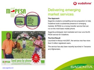 The Approach Sagentia created a compelling service proposition to help  Vodafone build a substantial presence in emerging markets . M-PESA is a money transfer service that can run on the most basic mobile phone. Sagentia prototyped, test marketed and now runs the M-PESA service for Vodafone. The End Result Launched in Kenya mid-2007, the service now has more than 5 million registered users. The service has also been recently launched in Tanzania and Afghanistan. Delivering emerging market services www.sagentia.com 