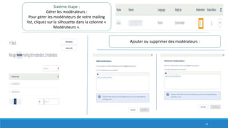 Sixième étape :
Gérer les modérateurs :
Pour gérer les modérateurs de votre mailing
list, cliquez sur la silhouette dans la colonne «
Modérateurs ».
Ajouter ou supprimer des modérateurs :
14
 