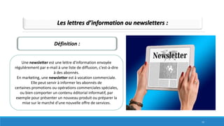 Les lettres d’information ou newsletters :
Définition :
Une newsletter est une lettre d'information envoyée
régulièrement par e-mail à une liste de diffusion, c'est-à-dire
à des abonnés.
En marketing, une newsletter est à vocation commerciale.
Elle peut servir à informer les abonnés de
certaines promotions ou opérations commerciales spéciales,
ou bien comporter un contenu éditorial informatif, par
exemple pour présenter un nouveau produit ou préparer la
mise sur le marché d'une nouvelle offre de services.
15
 