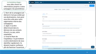 La troisième étape :
vous allez choisir les
informations propres à votre
campagne ( les paramètres) :
1. Nom de la campagne (cet
élément n'est pas visible par
vos destinataires, mais peut
vous être utile pour votre
organisation interne des
campagnes)
2. objet: il va être
déterminant dans la
décision de vos contacts
d'ouvrir, ou pas, votre
newsletter.
3. Email et Nom de
l'expéditeur: ils permettent
à votre destinataire de vous
identifier rapidement. Ils
doivent inspirer confiance,
afin de favoriser l'ouverture.
18
 