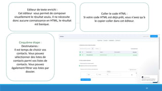Editeur de texte enrichi :
Cet éditeur vous permet de composer
visuellement le résultat voulu. Il ne nécessite
donc aucune connaissance en HTML, le résultat
est basique.
Coller le code HTML :
Si votre code HTML est déjà prêt, vous n'avez qu'à
le copier-coller dans cet éditeur.
Cinquième étape :
Destinataires :
Il est temps de choisir vos
contacts. Vous pouvez
sélectionner des listes de
contacts parmi vos listes de
contacts. Vous pouvez
également filtrer vos listes par
dossier.
20
 