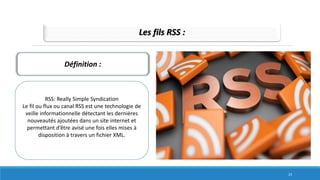 Les fils RSS :
Définition :
RSS: Really Simple Syndication
Le fil ou flux ou canal RSS est une technologie de
veille informationnelle détectant les dernières
nouveautés ajoutées dans un site internet et
permettant d’être avisé une fois elles mises à
disposition à travers un fichier XML.
23
 