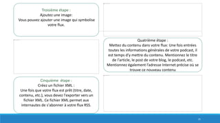 Troisième étape :
Ajoutez une image:
Vous pouvez ajouter une image qui symbolise
votre flux.
Quatrième étape :
Mettez du contenu dans votre flux: Une fois entrées
toutes les informations générales de votre podcast, il
est temps d’y mettre du contenu. Mentionnez le titre
de l'article, le post de votre blog, le podcast, etc.
Mentionnez également l’adresse Internet précise où se
trouve ce nouveau contenu
Cinquième étape :
Créez un fichier XML :
Une fois que votre flux est prêt (titre, date,
contenu, etc.), vous devez l'exporter vers un
fichier XML. Ce fichier XML permet aux
internautes de s'abonner à votre flux RSS.
25
 