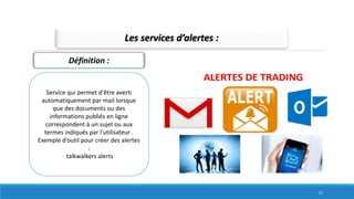 Les services d’alertes :
Service qui permet d'être averti
automatiquement par mail lorsque
que des documents ou des
informations publiés en ligne
correspondent à un sujet ou aux
termes indiqués par l'utilisateur .
Exemple d’outil pour créer des alertes
:
talkwalkers alerts
Définition :
27
 