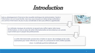 Introduction
Suite au développement d'internet et des nouvelles techniques de communication, l'accès à
l'information s'en est trouvé facilité, mais nous nous trouvons en même temps confrontés à
une somme d'information de plus en plus considérable et donc plus difficile à appréhender.
Les méthodes classiques de recherche ne peuvent plus suffire à gérer cette masse
d’informations, la mise en place de veilles informationnelles est ainsi devenue une activité
à part entière pour la plupart des professionnels.
La veille informationnelle consiste donc à mettre en œuvre des stratégies et des outils
automatisés pour rester informé sur un sujet, en y consacrant le moins d'effort possible.
citons : la méthode push & la méthode pull
3
 