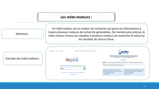 Les méta-moteurs :
Définition :
Un méta-moteur est un moteur de recherche qui puise ses informations à
travers plusieurs moteurs de recherche généralistes. De manière plus précise, le
méta-moteur envoie ses requêtes à plusieurs moteurs de recherche et retourne
les résultats de chacun d'eux.
Exemple des méta-moteurs :
32
 