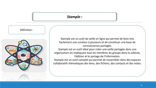 Stample :
Définition :
Stample est un outil de veille en ligne qui permet de faire très
facilement une curation à plusieurs et de constituer une base de
connaissances partagée.
Stample est un outil idéal pour créer une veille partagée dans une
organisation en impliquant tous les membres du groupe dans la collecte,
l’édition et le partage de l’information.
Stample est un outil complet qui permet de rassembler dans des espaces
collaboratifs thématiques des liens, des fichiers, des contacts et des notes.
34
 