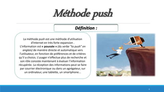 Méthode push
La méthode push est une méthode d'utilisation
d'Internet en très forte expansion .
L’information est « poussée » (du verbe "to push" en
anglais) de manière directe et automatique vers
l’utilisateur, en fonction de préférences et de critères
qu’il a choisis. L’usager n’effectue plus de recherche et
son rôle consiste maintenant à évaluer l’information
récupérée. La réception des informations peut se faire
par courrier électronique ou dans un agrégateur, sur
un ordinateur, une tablette, un smartphone...
Définition :
4
 