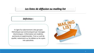 Les listes de diffusion ou mailing list
Définition :
Il s'agit d'un abonnement à des groupes
thématiques qui communiquent par messages
électroniques. L'information est modérée,
pertinente et expérimentée. C'est un outil de
qualité, notamment sur les débats ou les sujets
très spécialisés.
6
 