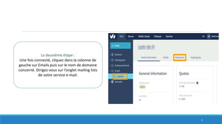 La deuxième étape :
Une fois connecté, cliquez dans la colonne de
gauche sur Emails puis sur le nom de domaine
concerné. Dirigez-vous sur l’onglet mailing lists
de votre service e-mail.
9
 