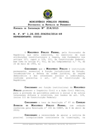 MINISTÉRIO PÚBLICO FEDERAL
PROCURADORIA DA REPÚBLICA EM PERNAMBUCO
PORTARIA DE INSTAURAÇÃO Nº 214/2015
N. F. Nº 1.26.000.004254/2014-49
REPRESENTANTE: SIGILO
O MINISTÉRIO PÚBLICO FEDERAL, pelo Procurador da
República que esta subscreve, no exercício de suas
atribuições constitucionais e legais, com fundamento nos
artigos 127, caput e 129, III, da Constituição Federal,
bem como no artigo 6º, VII, da Lei Complementar n.° 75, de
20 de maio de 1993, e;
CONSIDERANDO que o MINISTÉRIO PÚBLICO é instituição
permanente, essencial à função jurisdicional do Estado,
incumbindo-lhe a defesa da ordem jurídica, do regime
democrático e dos interesses sociais e individuais,
conforme preceitua o art. 127 da Constituição da
República;
CONSIDERANDO ser função institucional do MINISTÉRIO
PÚBLICO promover o Inquérito Civil e a Ação Civil Pública,
para a proteção do patrimônio público e social e de outros
interesses difusos e coletivos, nos termos do art. 129,
inciso III da Constituição Federal;
CONSIDERANDO o teor da Resolução n° 87 do CONSELHO
SUPERIOR DO MINISTÉRIO PÚBLICO FEDERAL, com redação
conferida pela Resolução nº 106 do CSMPF, de 6 de abril de
2010;
CONSIDERANDO a necessidade de apurar a notícia de
possível irregularidade consistente na tramitação, na
Avenida Agamenon Magalhães, 1800, Espinheiro, Recife/PE, CEP 52021-170
 