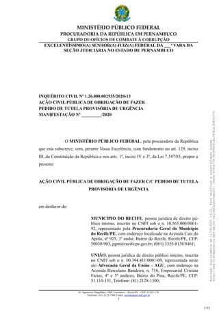 MINISTÉRIO PÚBLICO FEDERAL
PROCURADORIA DA REPÚBLICA EM PERNAMBUCO
GRUPO DE OFÍCIOS DE COMBATE À CORRUPÇÃO
EXCELENTÍSSIMO(A) SENHOR(A) JUIZ(A) FEDERAL DA ___ª VARA DA
SEÇÃO JUDICIÁRIA NO ESTADO DE PERNAMBUCO
INQUÉRITO CIVIL Nº 1.26.000.002535/2020-13
AÇÃO CIVIL PÚBLICA DE OBRIGAÇÃO DE FAZER
PEDIDO DE TUTELA PROVISÓRIA DE URGÊNCIA
MANIFESTAÇÃO Nº _________/2020
O MINISTÉRIO PÚBLICO FEDERAL, pela procuradora da República
que esta subscreve, vem, perante Vossa Excelência, com fundamento no art. 129, inciso
III, da Constituição da República e nos arts. 1º, inciso IV e 3º, da Lei 7.347/85, propor a
presente
AÇÃO CIVIL PÚBLICA DE OBRIGAÇÃO DE FAZER C/C PEDIDO DE TUTELA
PROVISÓRIA DE URGÊNCIA
em desfavor do:
MUNICÍPIO DO RECIFE, pessoa jurídica de direito pú-
blico interno, inscrito no CNPJ sob o n. 10.565.000/0001-
92, representado pela Procuradoria Geral do Município
do Recife/PE, com endereço localizado na Avenida Cais do
Apolo, nº 925, 3º andar, Bairro do Recife, Recife/PE, CEP:
50030-903, pgm@recife.pe.gov.br, (081) 3355-8138/8461;
UNIÃO, pessoa jurídica de direito público interno, inscrita
no CNPJ sob o n. 00.394.411/0001-09, representada neste
ato Advocacia Geral da União – AGU, com endereço na
Avenida Herculano Bandeira, n. 716, Empresarial Cristina
Farias, 4º e 5º andares, Bairro do Pina, Recife/PE, CEP:
51.110-131, Telefone: (81) 2128-1300;
Av. Agamenon Magalhães, 1800, Espinheiro – Recife/PE – CEP: 52.021-170
Telefones: (81) 2125-7300 E-mail: ascom@prpe.mpf.gov.br
1
Assinadodigitalmenteem11/08/202013:22.Paraverificaraautenticidadeacesse
http://www.transparencia.mpf.mp.br/validacaodocumento.Chave875CA734.0E1E9DCF.B119CE1A.B9E31C79
1/53
 