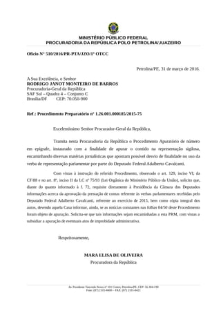 MINISTÉRIO PÚBLICO FEDERAL
PROCURADORIA DA REPÚBLICA POLO PETROLINA/JUAZEIRO
Ofício N° 510/2016/PR-PTA/JZO/1º OTCC
Petrolina/PE, 31 de março de 2016.
A Sua Excelência, o Senhor
RODRIGO JANOT MONTEIRO DE BARROS
Procuradoria-Geral da República
SAF Sul – Quadra 4 – Conjunto C
Brasília/DF CEP: 70.050-900
Ref.: Procedimento Preparatório nº 1.26.001.000185/2015-75
Excelentíssimo Senhor Procurador-Geral da República,
Tramita nesta Procuradoria da República o Procedimento Apuratório de número
em epígrafe, instaurado com a finalidade de apurar o contido na representação sigilosa,
encaminhando diversas matérias jornalísticas que apontam possível desvio de finalidade no uso da
verba de representação parlamentar por parte do Deputado Federal Adalberto Cavalcanti.
Com vistas à instrução do referido Procedimento, observado o art. 129, inciso VI, da
CF/88 e no art. 8º, inciso II da LC nº 75/93 (Lei Orgânica do Ministério Público da União), solicito que,
diante do quanto informado à f. 72, requisite diretamente à Presidência da Câmara dos Deputados
informações acerca da aprovação da prestação de contas referente às verbas parlamentares recebidas pelo
Deputado Federal Adalberto Cavalcanti, referente ao exercício de 2015, bem como cópia integral dos
autos, devendo aquela Casa informar, ainda, se as notícias constantes nas folhas 04/50 deste Procedimento
foram objeto de apuração. Solicita-se que tais informações sejam encaminhadas a esta PRM, com vistas a
subsidiar a apuração de eventuais atos de improbidade administrativa.
Respeitosamente,
MARA ELISA DE OLIVEIRA
Procuradora da República
Av. Presidente Tancredo Neves nº 101 Centro, Petrolina/PE, CEP: 56.304-190
Fone: (87) 2101-8400 – FAX: (87) 2101-8421
 
