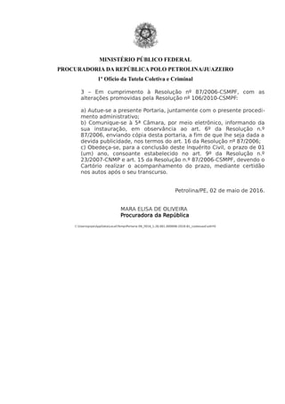 MINISTÉRIO PÚBLICO FEDERAL
PROCURADORIA DA REPÚBLICA POLO PETROLINA/JUAZEIRO
1º Ofício da Tutela Coletiva e Criminal
3 – Em cumprimento à Resolução nº 87/2006-CSMPF, com as
alterações promovidas pela Resolução nº 106/2010-CSMPF:
a) Autue-se a presente Portaria, juntamente com o presente procedi-
mento administrativo;
b) Comunique-se à 5ª Câmara, por meio eletrônico, informando da
sua instauração, em observância ao art. 6º da Resolução n.º
87/2006, enviando cópia desta portaria, a fim de que lhe seja dada a
devida publicidade, nos termos do art. 16 da Resolução nº 87/2006;
c) Obedeça-se, para a conclusão deste Inquérito Civil, o prazo de 01
(um) ano, consoante estabelecido no art. 9º da Resolução n.º
23/2007-CNMP e art. 15 da Resolução n.º 87/2006-CSMPF, devendo o
Cartório realizar o acompanhamento do prazo, mediante certidão
nos autos após o seu transcurso.
Petrolina/PE, 02 de maio de 2016.
MARA ELISA DE OLIVEIRA
Procuradora da República
C:UsersprpeAppDataLocalTempPortaria 09_2016_1.26.001.000006-2016-81_codesvasf.odtHV
 