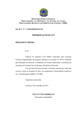 MINISTÉRIO PÚBLICO FEDERAL
PROCURADORIA DA REPÚBLICA NO ESTADO DO CEARÁ
PROCURADORIA REGIONAL DOS DIREITOS DO CIDADÃO - PRDC
Ref. ICP. Nº 1.15.000.000420/2012-50

PRORROGAÇÃO DE ICP

DESPACHO Nº 9565/2013

R. H.
Cuida-se de Inquérito Civil Público instaurado para averiguar
Possíveis irregularidades nas despesas referentes ao convênio Nº 707151 celebrado
pelo Município de Paracuru e o Ministério do Turismo objetivando a construção de
uma praça no Conjunto Nova Esperança, Município de Paracuru.
Vez que não foi possível concluir a instrução, prorrogo por mais mais
um ano o prazo de instrução do feito, em cumprimento à determinação contida no
art. 15 da Resolução CSMPF nº 87/2006.
Expedientes necessários.
Fortaleza, 30 de setembro de 2013

NILCE CUNHA RODRIGUES
Procuradora da República

 