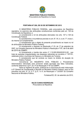 MINISTÉRIO PÚBLICO FEDERAL
Procuradoria da República no Ceará

PORTARIA Nº 200, DE 05 DE SETEMBRO DE 2012
O MINISTÉRIO PÚBLICO FEDERAL, pela procuradora da República
signatária, no exercício das atribuições constitucionais conferidas pelo art. 129 da
Constituição da República, e:
a) considerando o rol de atribuições elencadas nos arts. 127 e 129 da
Constituição Federal;
b) considerando a incumbência prevista no art. 6º, VII, b, e art. 7º, inciso I,
da mesma Lei Complementar;
c) considerando que o objeto do presente procedimento se insere no rol
de atribuições do Ministério Público Federal;
d) considerando o disposto na Resolução nº 23, de 17 de setembro de
2007, do Conselho Nacional do Ministério Público e Resolução nº 87, de 6 de abril

de 2010 do CSMPF;
e) considerando o tramite dos autos nº 1.15.000.000420/2012-50 , que
trata de supostas irregularidades nas despesas referentes ao convênio n° 707151,
celebrado entre o município de Paracuru e o Ministério do Turismo.
f) considerando que tal conduta se insere no âmbito de atuação do
Ministério Público Federal;
Converta-se em INQUÉRITO CIVIL PÚBLICO o Procedimento
Administrativo retrocitado para promover ampla apuração dos fatos noticiados,
conforme determina o § 4º, art. 4º da Resolução nº 87 do CSMPF;.
Após os registros de praxe, publique-se e comunique-se esta instauração
à 5ª Câmara de Coordenação e Revisão do Ministério Público Federal, para os fins
previstos nos arts. 4º, VI, e 7º, § 2º, I e II, da Resolução n.º 23/2007 do Conselho
Nacional do Ministério Público.
Fortaleza/CE, 05 de setembro de 2012.

NILCE CUNHA RODRIGUES
Procuradora da República

 