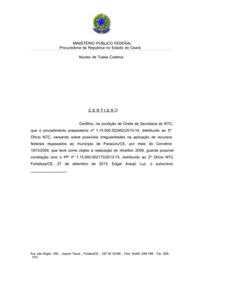 MINISTÉRIO PÚBLICO FEDERAL
Procuradoria da República no Estado do Ceará
Núcleo de Tutela Coletiva

CERTIDÃO

Certifico, na condição de Chefe da Secretaria do NTC,
que o procedimento preparatório nº 1.15.000.002462/2013-14, distribuído ao 5º
Ofício NTC, versando sobre possíveis irregularidades na aplicação de recursos
federais repassados ao município de Paracuru/CE, por meio do Convênio
1873/2009, que teve como objeto a realização do réveillon 2009, guarda possível
correlação com o PP nº 1.15.000.002173/2013-15, distribuído ao 2º Ofício NTC.
Fortaleza/CE, 27 de setembro de 2013. Edgar Araújo Luz, o subscrevo
_________________.

Rua João Brígido, 1260 _ Joaquim Távora _ Fortaleza/CE _ CEP 60.135-080 _ Fone: (0xx85) 3266-7368 - Fax: 32667370

 