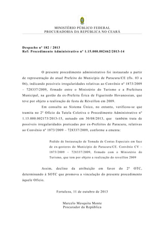 MINISTÉRIO PÚBLICO FEDERAL
PROCURADORIA DA REPÚBLICA NO CEARÁ

Despacho nº 182 / 2013
Ref: Procedimento Administrativo nº 1.15.000.002462/2013-14

O presente procedimento administrativo foi instaurado a partir
de representação do atual Prefeito do Município de Paracuru/CE (fls. 03 a
06), indicando possíveis irregularidades relativas ao Convênio nº 1873/2009
– 728337/2009, firmado entre o Ministério do Turismo e a Prefeitura
Municipal, na gestão da ex-Prefeita Érica de Figueiredo Hovanessian, que
teve por objeto a realização de festa de Réveillon em 2009.
Em consulta ao Sistema Único, no entanto, verificou-se que
tramita no 2º Ofício da Tutela Coletiva o Procedimento Administrativo nº
1.15.000.002173/2013-15, autuado em 30/08/2013, que

também trata de

possíveis irregularidades praticadas por ex-Prefeitos de Paracuru, relativas
ao Convênio nº 1873/2009 – 728337/2009, conforme a ementa:
Pedido de Instauraç ão de Toma da de Cont as Espec iais e m face
de ex-gestor es do Muni cípio de Paracur u/CE. Convênio CV –
1873/2009 – 728337/ 2009, fir ma do com o M inist ério do
Turis mo, que te m por obj et o a re alizaç ão do reveil lon 2009

Assim,

declino

da

atribuição

em

favor

do

2º

OTC,

determinando à SOTC que promova a vinculação do presente procedimento
àquele Ofício.
Fortaleza, 11 de outubro de 2013
Marcelo Mesquita Monte
Procurador da República

 