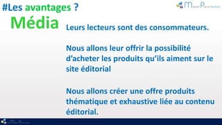 #Les avantages ?
 Média       Leurs lecteurs sont des consommateurs.

             Nous allons leur offrir la possibilité
             d’acheter les produits qu’ils aiment sur le
             site éditorial

             Nous allons créer une offre produits
             thématique et exhaustive liée au contenu
             éditorial.
 