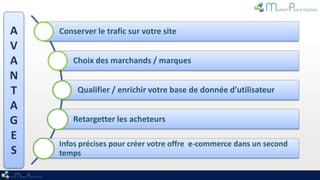 A   Conserver le trafic sur votre site
V
A       Choix des marchands / marques
N
T        Qualifier / enrichir votre base de donnée d’utilisateur
A
G       Retargetter les acheteurs
E
    Infos précises pour créer votre offre e-commerce dans un second
S   temps
 