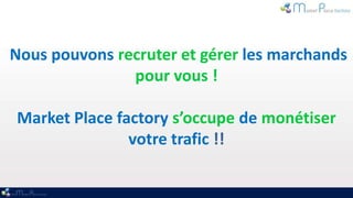 Nous pouvons recruter et gérer les marchands
               pour vous !

Market Place factory s’occupe de monétiser
               votre trafic !!
 