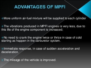 More uniform air-fuel mixture will be supplied to each cylinder
The vibrations produced in MPFI engines is very less, due to
this life of the engine component is increased.
No need to crank the engine twice or thrice in case of cold
starting as happen in the carburetor system.
Immediate response, in case of sudden acceleration and
deceleration.
The mileage of the vehicle is improved.
 