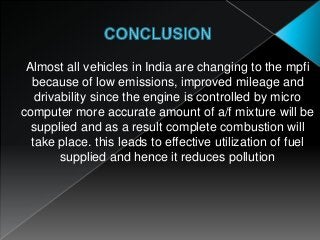 Almost all vehicles in India are changing to the mpfi
because of low emissions, improved mileage and
drivability since the engine is controlled by micro
computer more accurate amount of a/f mixture will be
supplied and as a result complete combustion will
take place. this leads to effective utilization of fuel
supplied and hence it reduces pollution
 