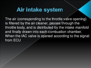 The air (corresponding to the throttle valve opening)
is filtered by the air cleaner, passes through the
throttle body, and is distributed by the intake manifold
and finally drawn into each combustion chamber.
When the lAC valve is opened according to the signal
from ECU
 