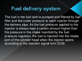 The fuel in the fuel tank is pumped and filtered by fuel
filter and fed under pressure to each injector through
the delivery pipe. As the fuel pressure applied to the
injector is always kept a certain amount higher than
the pressure in the intake manifold by the fuel
pressure regulator, the fuel is injected into the intake
port of the cylinder head when the injector opens
according to the injection signal form ECM.
 