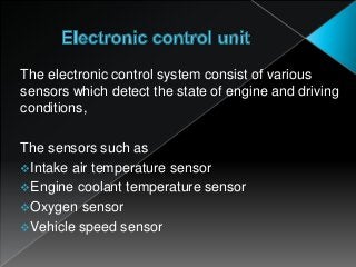 The electronic control system consist of various
sensors which detect the state of engine and driving
conditions,
The sensors such as
Intake air temperature sensor
Engine coolant temperature sensor
Oxygen sensor
Vehicle speed sensor
 