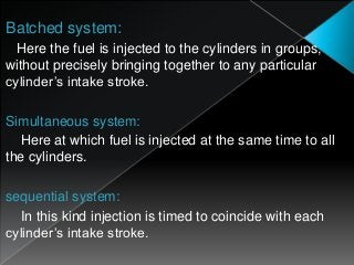 Batched system:
Here the fuel is injected to the cylinders in groups,
without precisely bringing together to any particular
cylinder’s intake stroke.
Simultaneous system:
Here at which fuel is injected at the same time to all
the cylinders.
sequential system:
In this kind injection is timed to coincide with each
cylinder’s intake stroke.
 