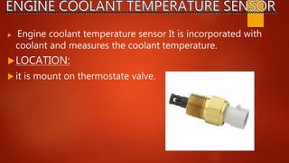  Engine coolant temperature sensor It is incorporated with
coolant and measures the coolant temperature.
LOCATION:
 it is mount on thermostate valve.
 