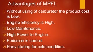 Advantages of MPFI:
I. Without using of carburetor the product cost
is Low.
II. Engine Efficiency is High.
III.Low Maintenance.
IV.High Power to Engine.
V. Emission is control.
VI.Easy staring for cold condition.
 
