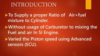 INTRODUCTION
To Supply a proper Ratio of Air+fuel
mixture to Cylinder.
Without usage of Carburetor to mixing the
Fuel and air In SI Engine.
Varied the Piston speed using Advanced
sensors (ECU).
 