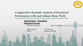 Comparative Dynamic Analysis of Structural
Performance with and without Shear Walls
Shivam Srivastava Ravi Sharma
Aditya Kumar Uma Kumari
Richa Nalumolu karthik
INDUSTRIAL TRAINING
PRESENTATION
 