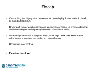 Recap

•   Verschuiving van display naar nieuwe vormen: non-display & tailor made, inclusief
    CPX en ROI modellen.

•   Groeimarkt, budgetverschuiving binnen mediamix naar online. Uit prognose blijkt dat
    online bestedingen sneller gaan groeien t.o.v. van andere media.

•   Markt vraagt om advies & (lange termijn) partnerships, merk die meedenkt met
    adverteerder in driehoek met media- en reclamebureau

•   Consument staat centraal



•   Experimenteer & leer!
 