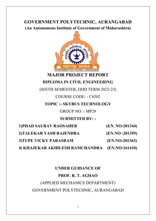 i
GOVERNMENT POLYTECHNIC, AURANGABAD
(An Autonomous Institute of Government of Maharashtra)
MAJOR PROJECT REPORT
DIPLOMA IN CIVIL ENGINEERING
(SIXTH SEMESTER, ODD TERM 2022-23)
COURSE CODE: - C6502
TOPIC :- SKYBUS TECHNOLOGY
GROUP NO :- MP29
SUBMITTED BY: -
1)PHAD SAURAV RAOSAHEB (EN. NO-201344)
2)TALEKAR YASH RAJENDRA (EN.NO -201359)
3)TUPE VICKY PARASRAM (EN.NO-201363)
4) KHAJEKAR AKHILESH RAMCHANDRA (EN.NO-161410)
UNDER GUIDANCE OF
PROF. R. T. AGHAO
(APPLIED MECHANICS DEPARTMENT)
GOVERNMENT POLYTECHNIC, AURANGABAD
 