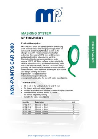 MASKING SYSTEM
                      MP FineLineTape




                                                                                                                      MASKING SYSTEM
                      Product Description:
NON-PAINTS CAR 3000




                      MP FineLineTape is the perfect product for masking




                                                                                                 PL 07-22 / M-S 040
                      work on multi colour and design painting suitable for
                      curves with extremely tight radius as well as for
                      straight lines. MP FineLineTape is made of an
                      extremely thin material (0,12 mm) and therefore
                      produces almost no edges during painting.
                      Due to the high temperature resistance, up to
                      approx. 120°C, MP FineLineTape is also suitable for
                      several sucessive drying processes in the body shop,
                      which are often necessary for multi colour and design
                      painting. MP FineLineTape adheres on many different
                      substrates and saves repetitive masking for multi colour
                      and design painting due to the
                      high quality. The special carrier
                      material ensures perfect results
                      when properly used, also for use with water-based paints.

                      Technical Data:
                      •     55 m roll in the widths 3, 6, 9, 12 and 19 mm
                      •     for design and multi colour painting
                      •     without re-masking also suitable for several drying processes
                      •     thinnest carrier material approx. 0,12 mm
                            for almost edgeless painting
                      •     suitable for water-based paints

                          Item-No.       Description                                      Unit
                          58102 2041     55 m roll x 3 mm                                 12
                          58102 2042     55 m roll x 6 mm                                  9
                          58102 2043     55 m roll x 9 mm                                  6
                          58102 2044     55 m roll x 12 mm                                 3
                          58102 2045     55 m roll x 19 mm                                 3




                                Email: mp@master-products.com • www.master-products.com
 