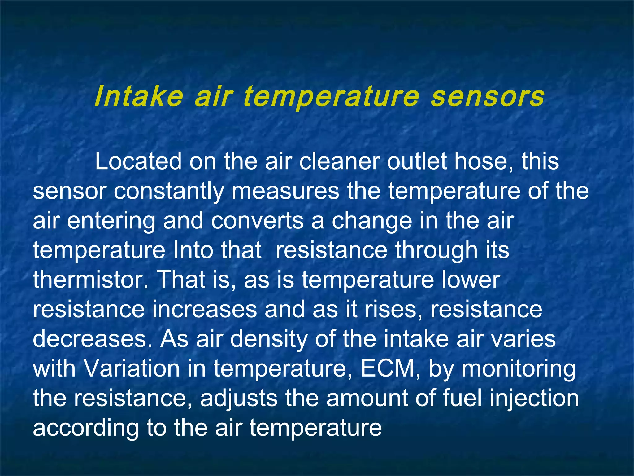 Located on the air cleaner outlet hose, this
sensor constantly measures the temperature of the
air entering and converts a change in the air
temperature Into that resistance through its
thermistor. That is, as is temperature lower
resistance increases and as it rises, resistance
decreases. As air density of the intake air varies
with Variation in temperature, ECM, by monitoring
the resistance, adjusts the amount of fuel injection
according to the air temperature
Intake air temperature sensors
 