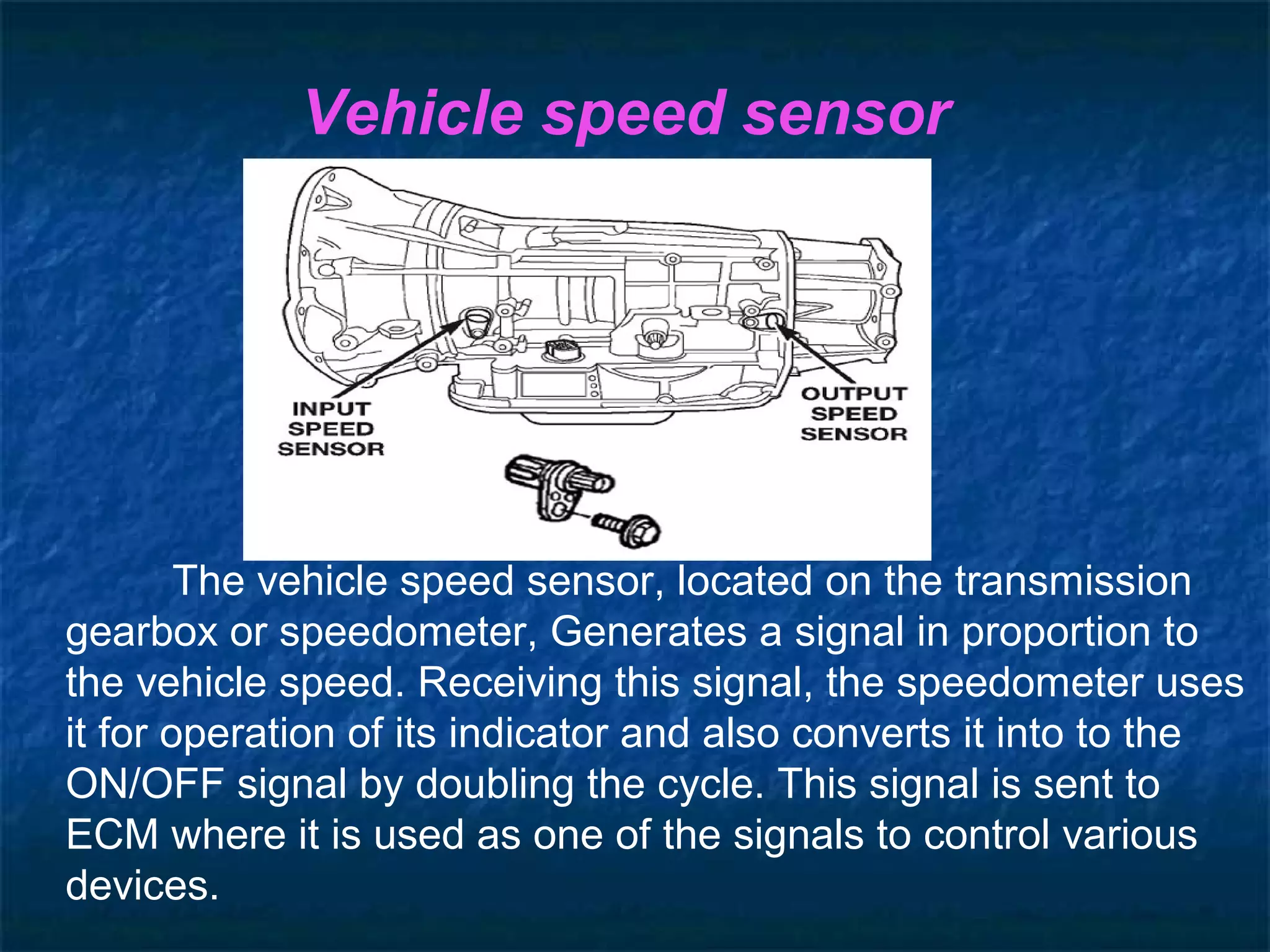 Vehicle speed sensor
The vehicle speed sensor, located on the transmission
gearbox or speedometer, Generates a signal in proportion to
the vehicle speed. Receiving this signal, the speedometer uses
it for operation of its indicator and also converts it into to the
ON/OFF signal by doubling the cycle. This signal is sent to
ECM where it is used as one of the signals to control various
devices.
 