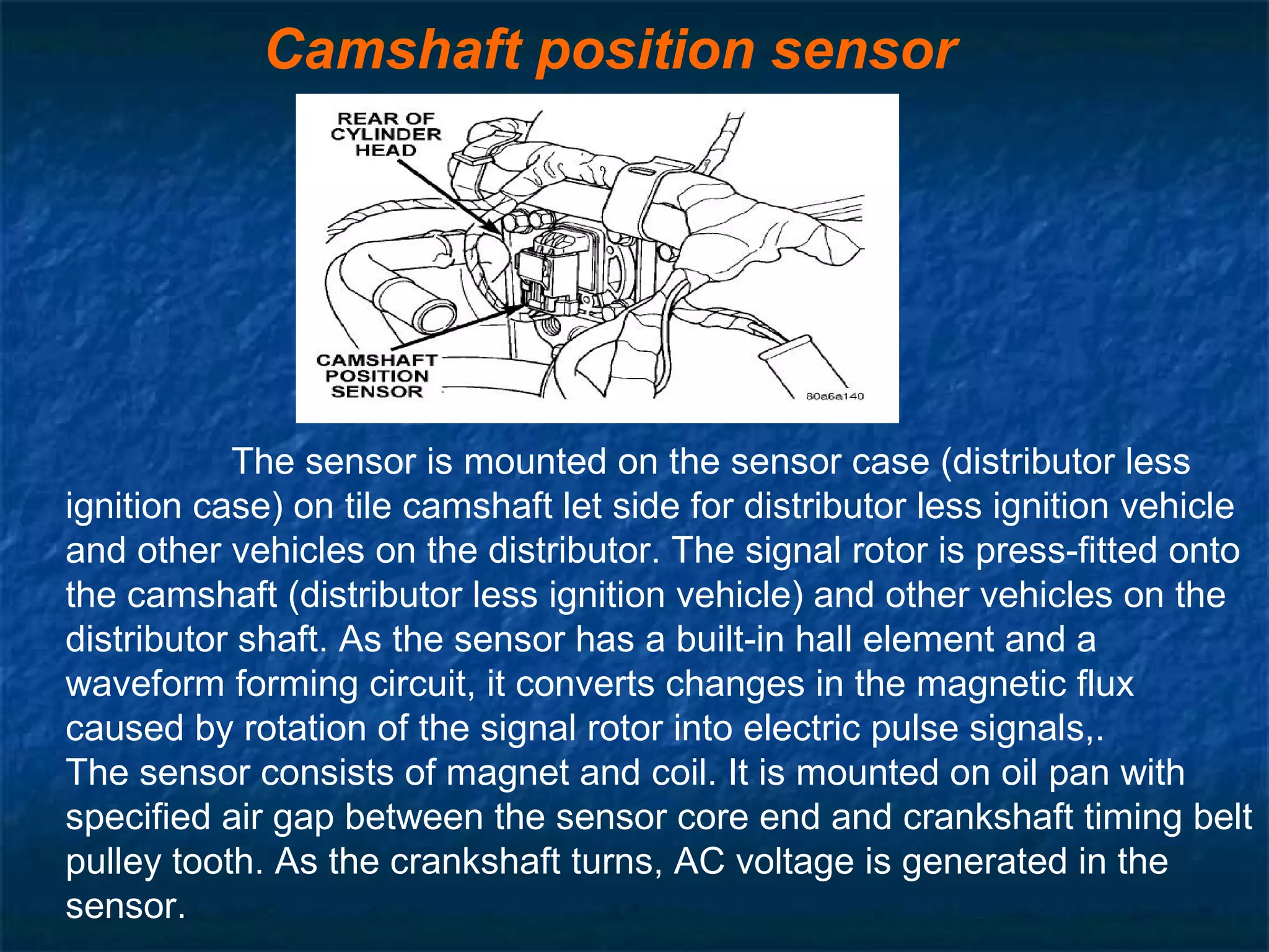 Camshaft position sensor
The sensor is mounted on the sensor case (distributor less
ignition case) on tile camshaft let side for distributor less ignition vehicle
and other vehicles on the distributor. The signal rotor is press-fitted onto
the camshaft (distributor less ignition vehicle) and other vehicles on the
distributor shaft. As the sensor has a built-in hall element and a
waveform forming circuit, it converts changes in the magnetic flux
caused by rotation of the signal rotor into electric pulse signals,.
The sensor consists of magnet and coil. It is mounted on oil pan with
specified air gap between the sensor core end and crankshaft timing belt
pulley tooth. As the crankshaft turns, AC voltage is generated in the
sensor.
 