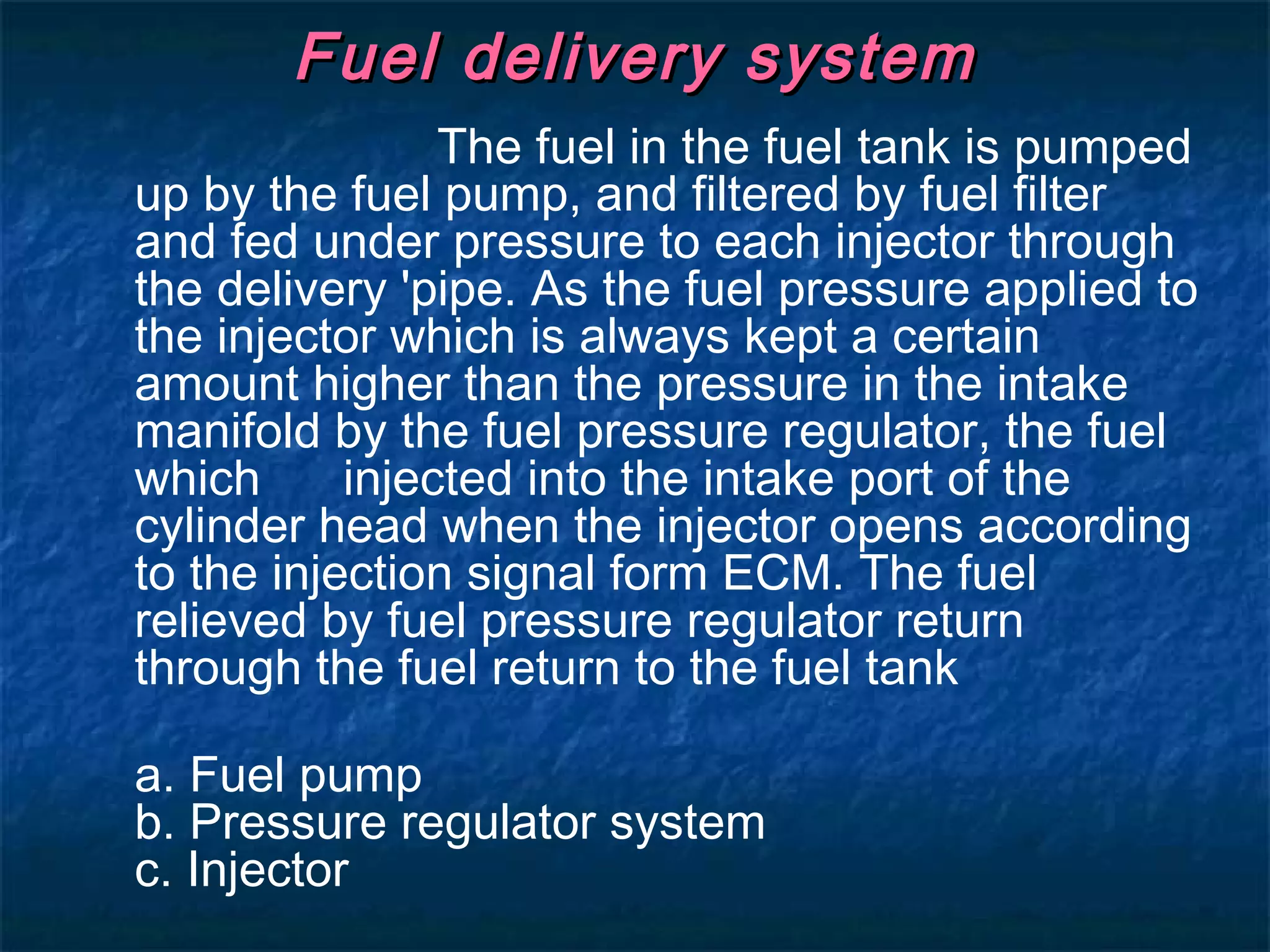 Fuel delivery systemFuel delivery system
The fuel in the fuel tank is pumped
up by the fuel pump, and filtered by fuel filter
and fed under pressure to each injector through
the delivery 'pipe. As the fuel pressure applied to
the injector which is always kept a certain
amount higher than the pressure in the intake
manifold by the fuel pressure regulator, the fuel
which injected into the intake port of the
cylinder head when the injector opens according
to the injection signal form ECM. The fuel
relieved by fuel pressure regulator return
through the fuel return to the fuel tank
a. Fuel pump
b. Pressure regulator system
c. Injector
 