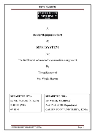 MPFI SYSTEM
CAREER POINT UNIVERSITY, KOTA Page 1
A
Research paper/Report
On
MPFI SYSTEM
For
The fulfillment of minor-2 examination assignment
By
The guidance of
Mr. Vivek Sharma
SUBMITTED TO:-
Mr. VIVEK SHARMA
Asst. Prof. of ME Department
CAREER POINT UNIVERSITY, KOTA
SUBMITTED BY:-
SUNIL KUMAR (K11255)
B.TECH (ME)
6th SEM.
 