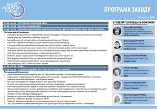 09.00 – 09.45 РЕЄСТРАЦІЯ, ВРАНІШНЯ КАВА
12.00 – 12.30 КАВА
09.45 – 10.00 ЕКСПРЕС-ЗНАЙОМСТВО
10.00 – 12.00 ВІДКРИТА ДИСКУСІЙНО-АНАЛІТИЧНА СЕСІЯ: «ВЕКТОР РОЗВИТКУ FMCG-РИНКУ УКРАЇНИ»
12.30 – 14.00 СЕКЦІЯ: РОЗДРІБНА ТОРГІВЛЯ В ОСОБЛИВИХ УМОВАХ
Питання для обговорення:
» Глобальні тренди і локальні перспективи розвитку роздрібної торгівлі. Як змінюється асортиментна матриця
мереж у зв’язку зі змінами вподобань покупців?
» Сценарії розвитку ситуації на ринку товарів широкого вжитку України
» Ефективні горизонти планування розвитку бізнесу в особливий період
» Стратегії найбільших мультинаціональних компаній по роботі в період кризи
» Як українському постачальнику скористатися з поточної економічної та політичної ситуації
» Чи сприяє відмова від товарів російського походження входу товарів національних виробників в торгівельні мережі?
» ВТМ: обсяги ринку, фактори впливу та перспективи розвитку
» Розвиток мереж: коригування планів відкриття нових магазинів на 2015 рік
» Нові формати торгових точок. Чи є місце для розвитку в кризовий період?
» Перспективи виходу на Європейські ринки для українських виробників
» Чи є майбутнє у FMCG Online-торгівлі в Україні
Питання для обговорення:
» Функціонування торгових мереж в зоні АТО. Вирішення проблем з поставками продукції
» Страхування та відшкодування збитків, що виникли у зв’язку з проведенням АТО. Політика банків і страхових
компаній, компаній виробників і торговельних мереж
» Поставки контрафактної продукції із зони АТО: масштаби проблеми
» Як діяти постачальникам в умовах затримок платежів і складнощів з отриманням кредитів?
» Ефективна цінова політика в умовах валютних коливань і перманентного зниження попиту
» Які фінансові інструменти існують для вирішення проблеми довгих відстрочок і «прострочення» платежів? Чи варто
звертатися до послуг факторингових компаній і чи готові вони надавати послуги в умовах, що склалися?
» Виведення нових брендів в період кризи
» Бренди та патріотизм: як зміцнити емоційний зв’язок бренду з споживачем
» Розвиток і підтримка бренду: конкуренція з ВТМ
» Чи варто збільшувати маржу за рахунок зниження витрат на просування товару
» Збір, накопичення та ефективне використання даних про покупця виробником спільно з рітейлером
ПРОГРАМА ЗАХОДУ
Виктория ДОБРОНОС
Ведущий специалист по работе
с ключевыми клиентами
L'Oreal
Юлия БЕРЕГОВАЯ
Руководитель отдела
специальных аналитических
проектов и консультирования
Nielsen Ukraine
Богдан ПАЛАМАРЧУК
Коммерческий директор
Лидер Снек
Александр МАХОРТ
Менеджер по работе
с международными клиентами
СК Джонсон
Сергей ШАВЛУКЕВИЧ
Коммерческий Директор
Пакко Холдинг
Роман БАБЕЦ
Заместитель генерального
директора по продажам
АВК
СПІКЕРИ ПОПЕРЕДНІХ ФОРУМІВ*
* Посади актуальні на момент проведення минулих форумів
 